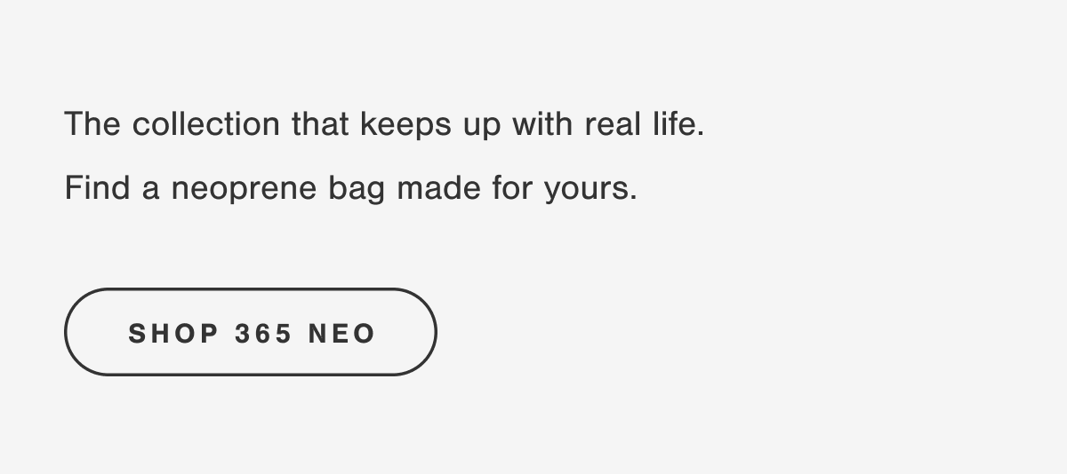 The collection that keeps up with real life. Find a neoprene bag made for yours. SHOP 365 NEO.