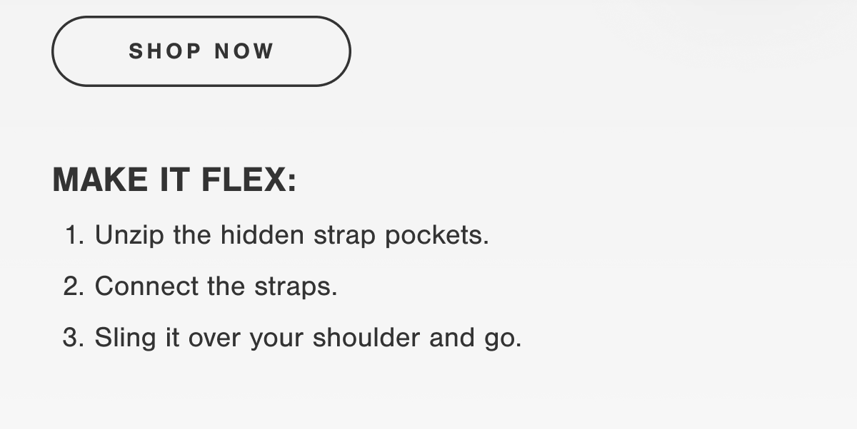 MAKE IT FLEX: 1. Unzip the hidden strap pockets. 2. Connect the straps. 3. Sling it over your shoulder and go.