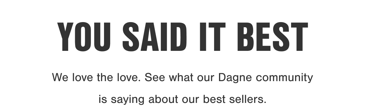 You Said It Best. We love the love. See what our Dagne community is saying about our best sellers.