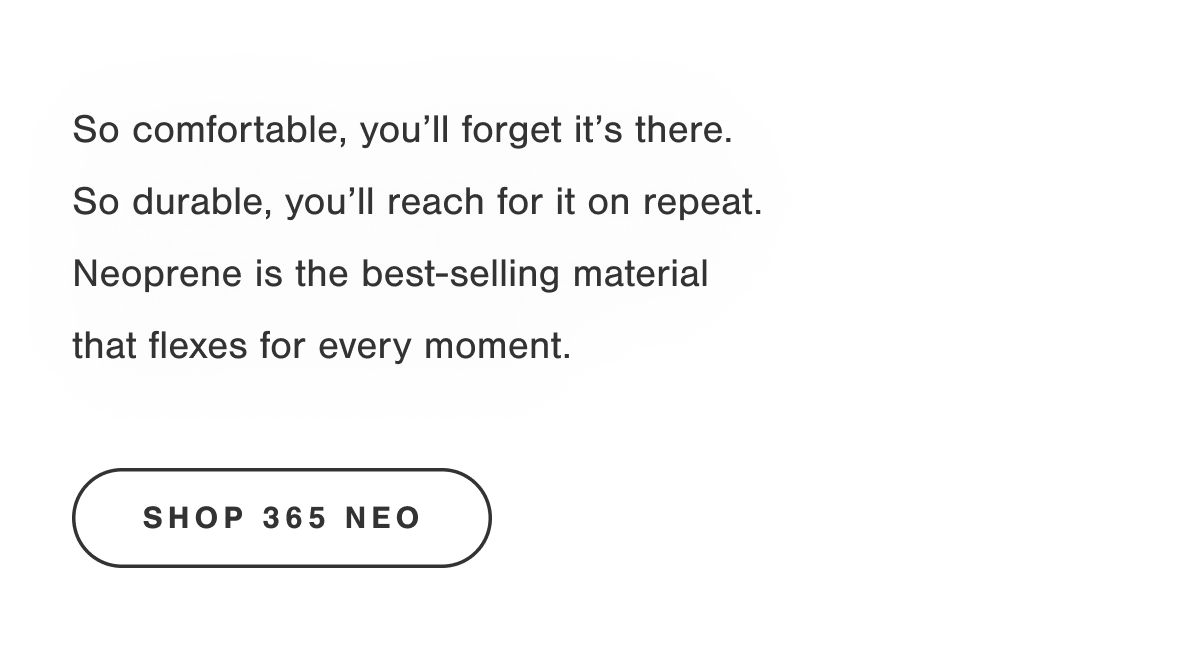 So comfortable, you'll forget it's there. So durable, you'll reach for it on repeat. Neoprene is the best-selling material that flexes for every moment. Shop 365 Neo.