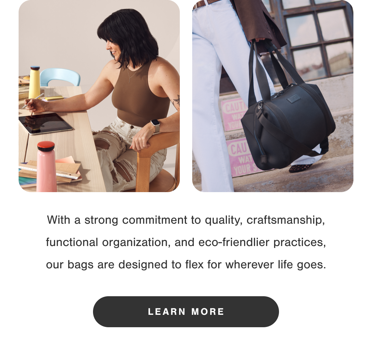 With a strong commitment to quality, craftsmanship, functional organization, and eco-friendlier practices, our bags are designed to flex for wherever life goes.