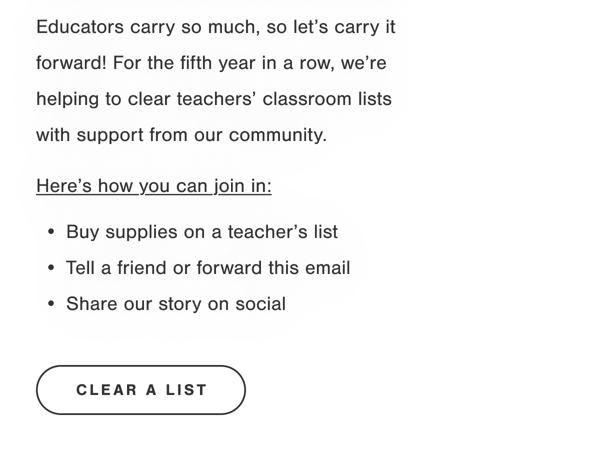 Educators carry so much, so let's carry it forward! For the fifth year in a row, we're helping to clear teachers' classroom lists with support from our community. Here's how you can join in: Buy supplies on a teacher's list.  Tell a friend or forward this email.  Share our story on social. CLEAR A LIST.