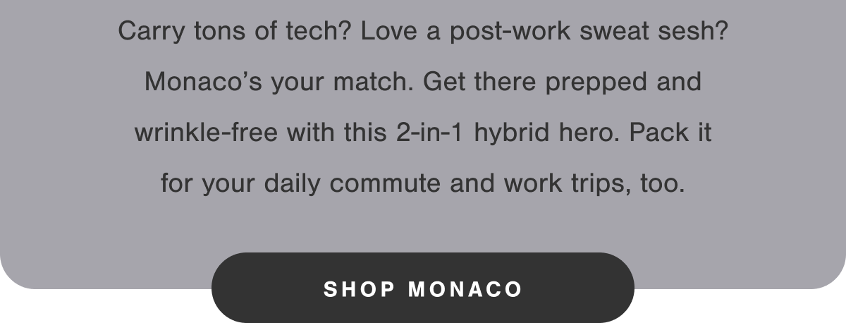 Carry tons of tech? Love a post-work sweat sesh? Monaco's your match. Get there prepped and wrinkle-free with this 2-in-1 hybrid hero. Pack it for your daily commute and work trips, too. 