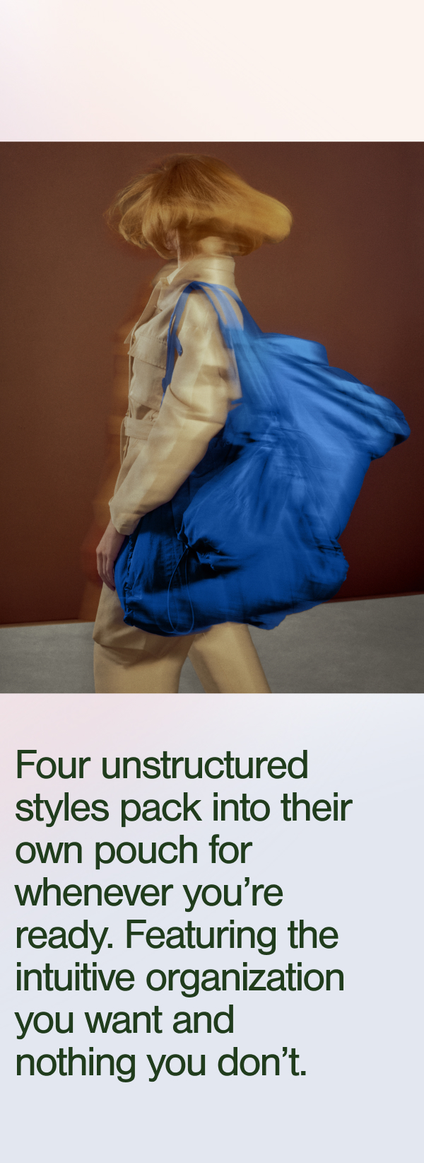 Four unstructured styles pack into their own pouch for whenever you're ready. Featuring the intuitive organization you want and nothing you don't.