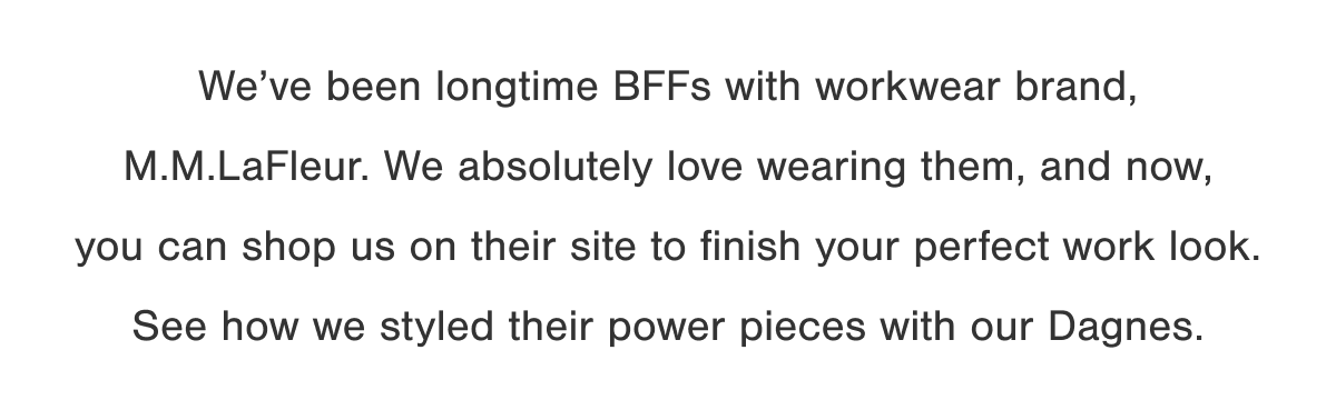 We've been longtime BFFs with workwear brand, M.M.LaFleur. We absolutely love wearing them, and now, you can shop us on their site to finish your perfect work look. See how we styled their power pieces with our Dagnes.