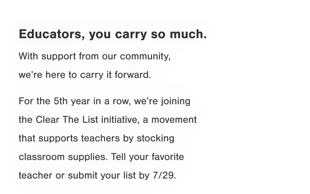 Educators, you carry so much. With support from our community and amazing collective of partners, we're here to carry it forward. For the 5th year in a row, we're joining the Clear The List initiative, a movement that supports teachers by stocking classroom supplies. Tell your favorite teacher or submit your list by 7/29.