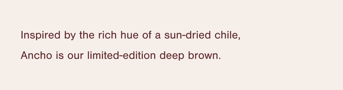 Inspired by the rich hue of a sun-dried chile, Ancho is our limited-edition deep brown.