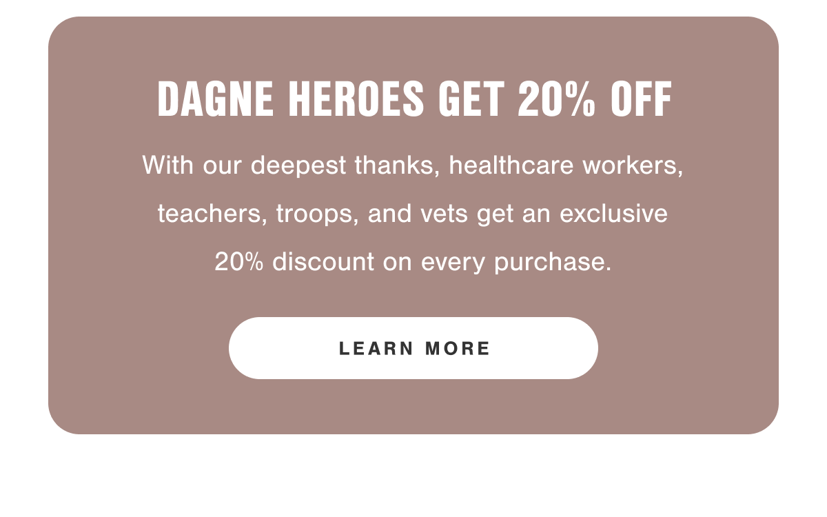 Dagne Heroes Get 20% Off. With our deepest thanks, healthcare workers, teachers, troops, and vets get an exclusive 20% discount on every purchase. 