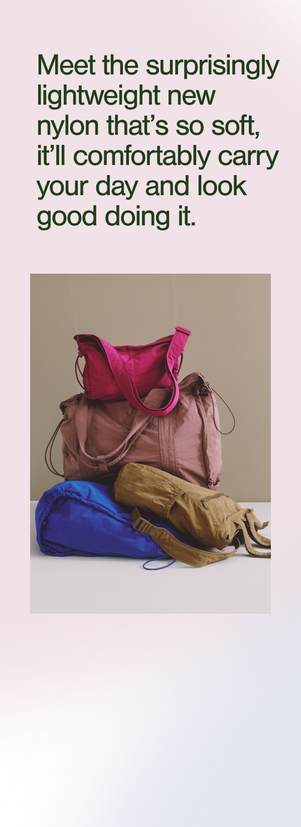 Meet the surprisingly lightweight new nylon that's so soft, it'll comfortably carry your day and look good doing it.