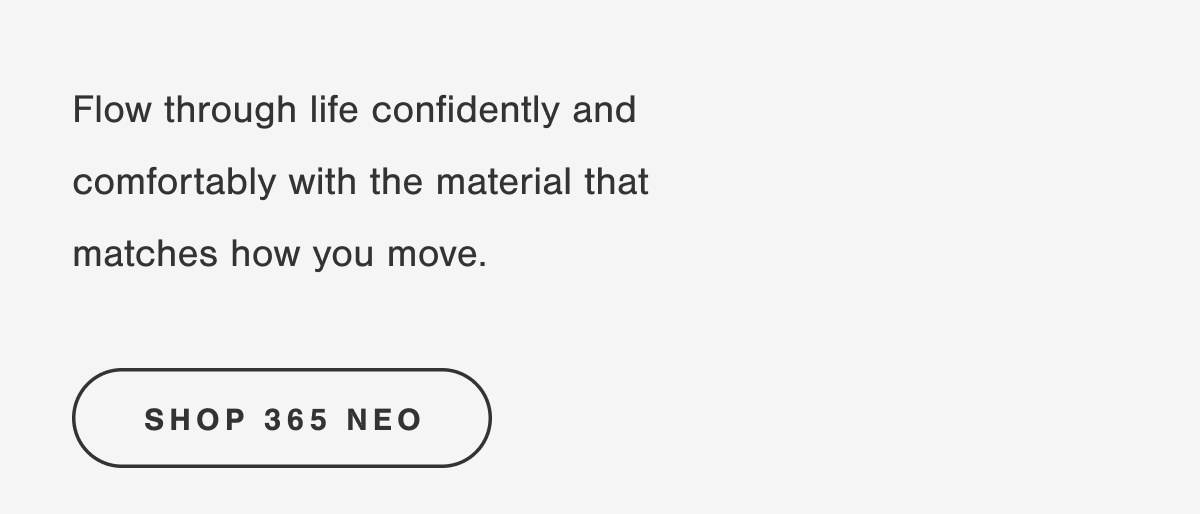 Flow through life confidently and comfortably with the material that matches how you move. SHOP 365 NEO.