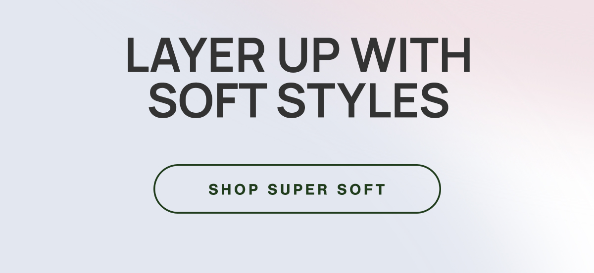 LAYER UP WITH SOFT STYLES. SHOP SUPER SOFT.