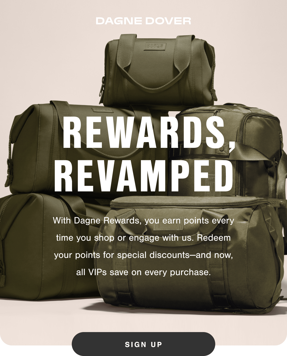 Rewards, Revamped. With Dagne Rewards, you earn points every time you shop or engage with us. Redeem your points for special discounts-and now, all VIPs save on every purchase.
