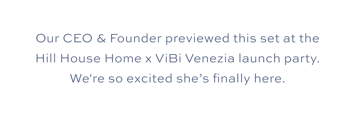 Our CEO & Founder previewed this set at the Hill House Home x Vibi Venezia launch party. We're so excited she’s finally here.