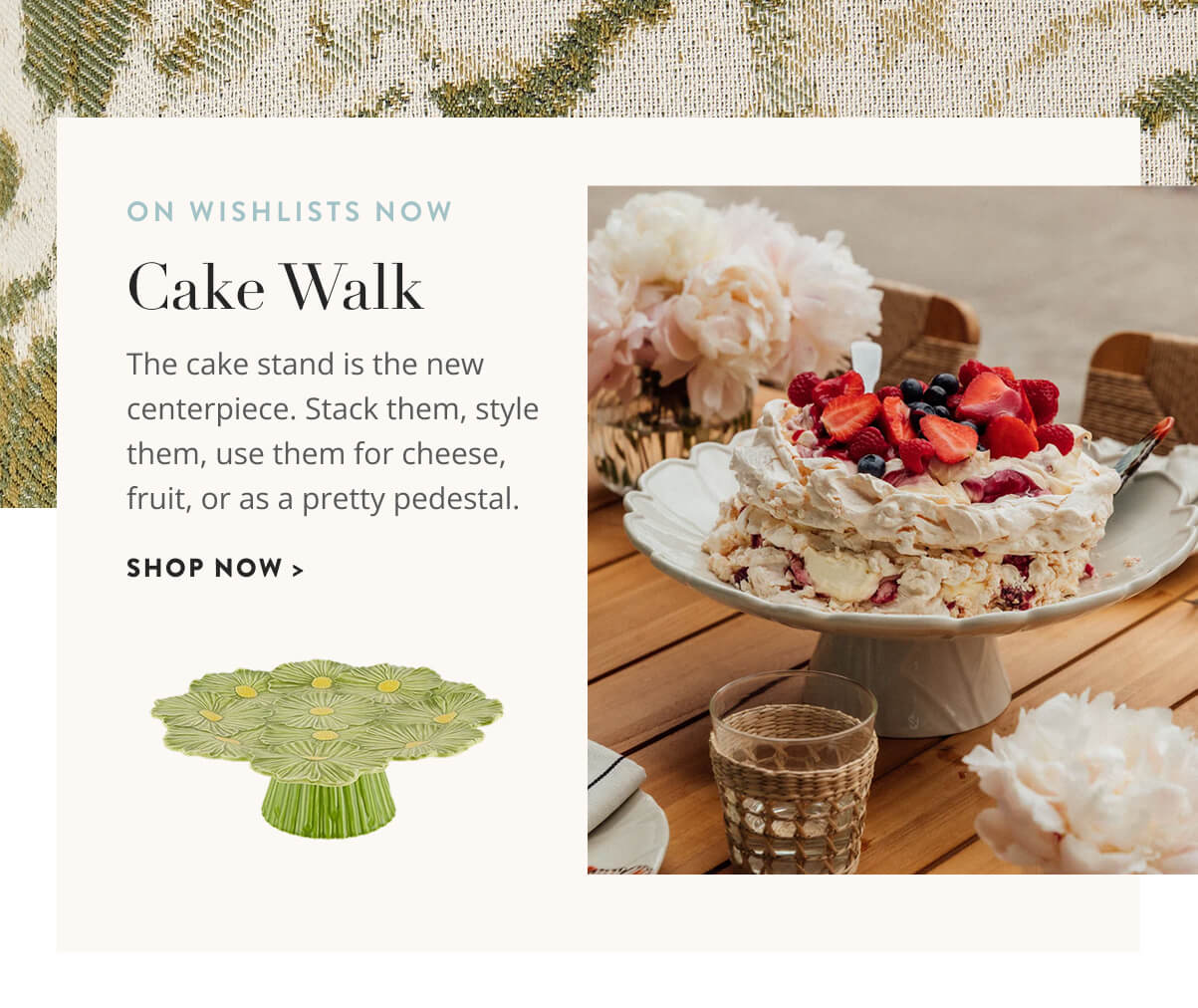 Cake Walk: The cake stand is the new centerpiece. Stack them, style them, use them for cheese, fruit, or as a pretty pedestal. Shop now.