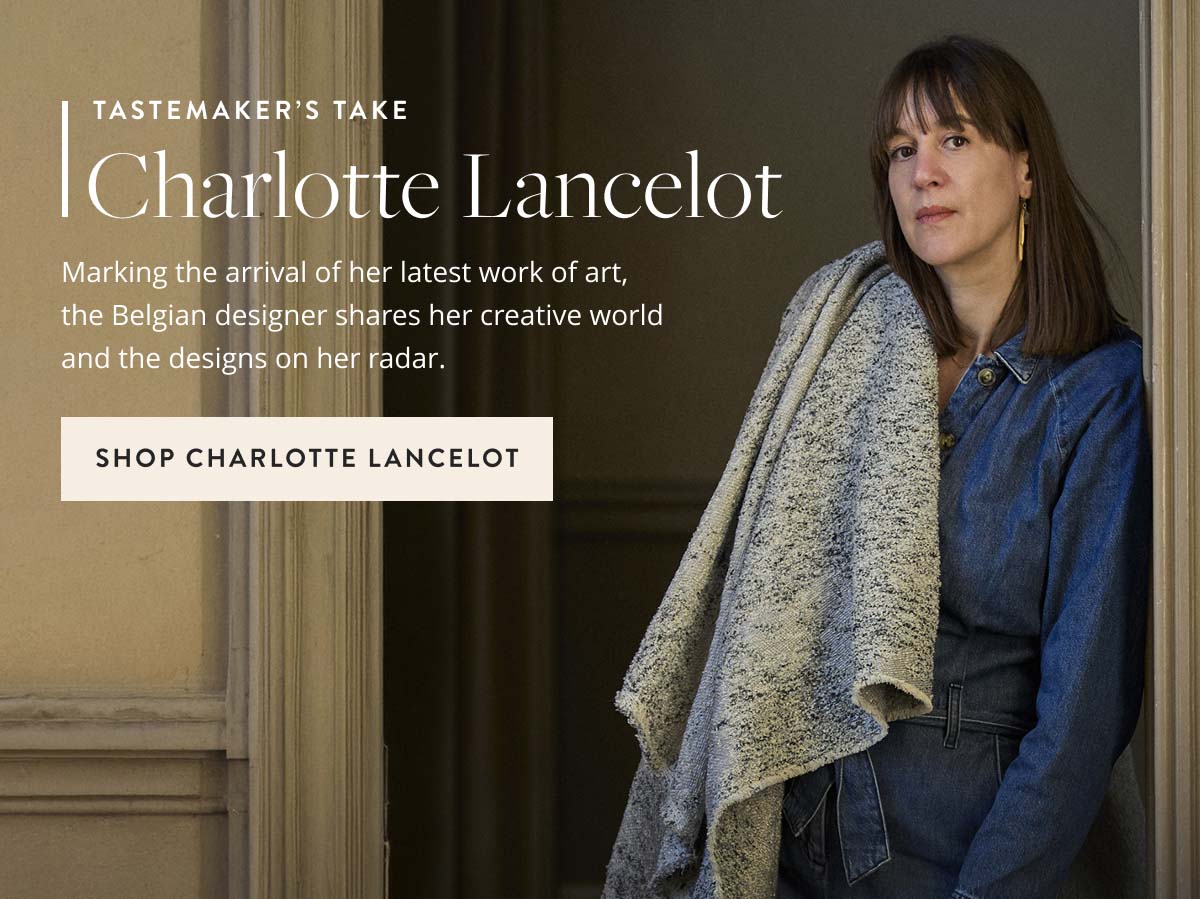 Tastemaker's Take: Charlotte Lancelot. Marking the arrival of her latest work of art, the Belgian designer shares her creative world and the designs on her radar. Shop Charlotte Lancelot.