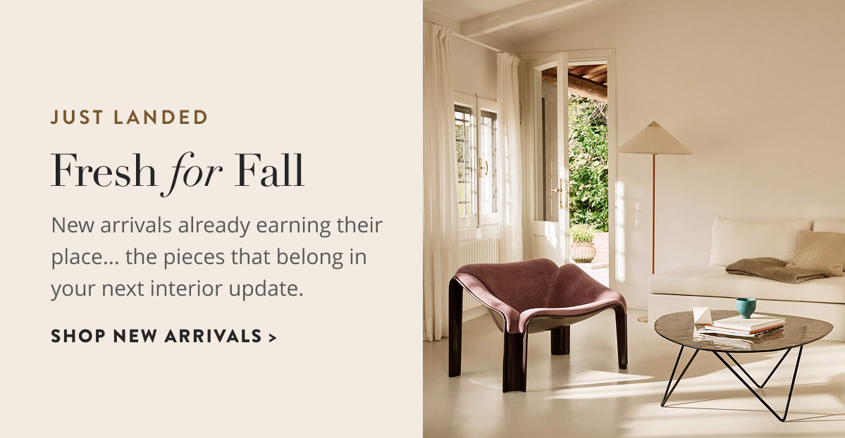 Just Landed: Fresh for Fall. New arrivals already earning their place...the pieces that belong in your next interior update. Shop New Arrivals.