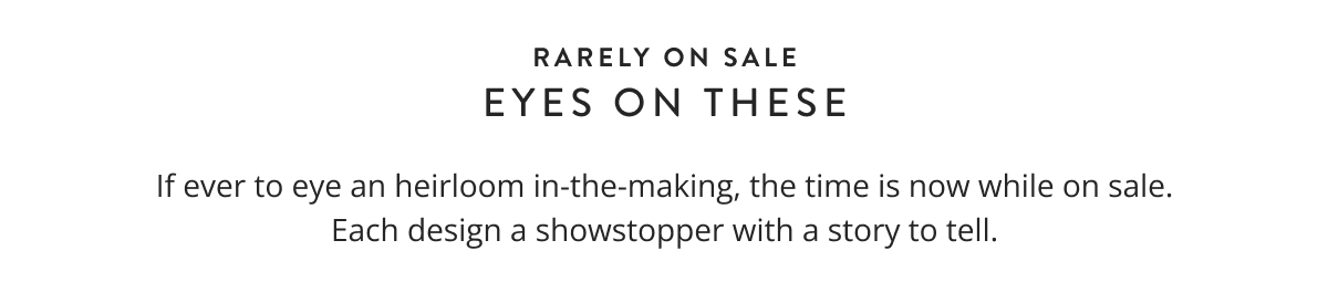 Rarely on Sale - Eyes on These. If ever to eye an heirloom in-the-making, the time is now while on sale. Each design a showstopper with a story to tell.