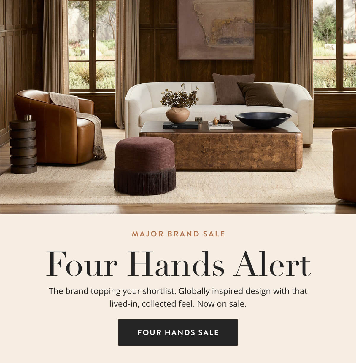Major Brand Sale: Four Hands Alert. The brand topping your shortlist. Globally inspired design with that lived-in, collected feel. Now on sale. Shop Four Hands Sale.