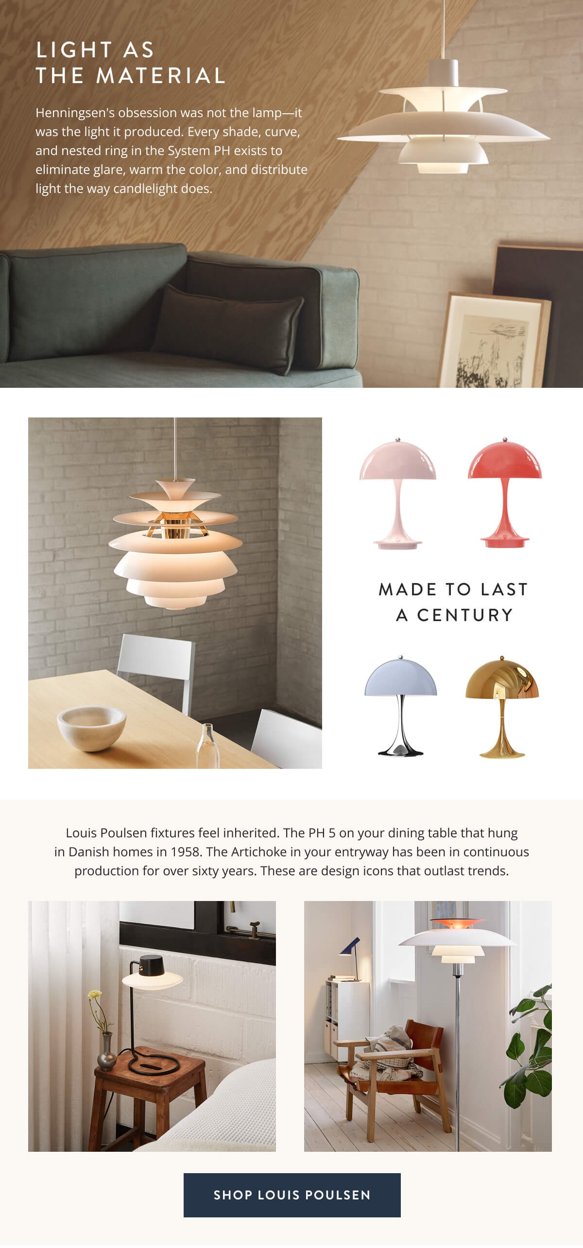 Light As The Material: Henningsen's obsession was not the lamp—it was the light it produced. Every shade, curve, and nested ring in the System PH exists to eliminate glare, warm the color, and distribute light the way candlelight does. Louis Poulsen fixtures feel inherited. The PH 5 on your dining table that hung in Danish homes in 1958. The Artichoke in your entryway has been in continuous production for over sixty years. These are design icons that outlast trends. Shop Louis Poulsen