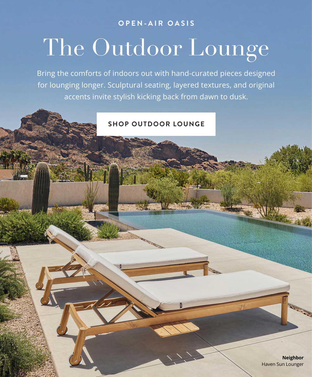 The Outdoor Lounge. Bring the comforts of indoors out with hand-curated pieces designed for lounging longer. Sculptural seating, layered textures, and original accents invite stylish kicking back from dawn to dusk.