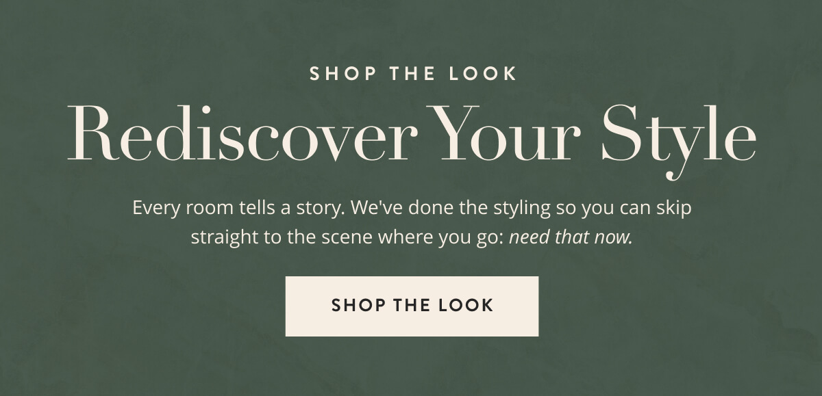 Shop the Look: Rediscover Your Style. Every room tells a story. We've done the styling so you can skip straight to the scene where you go: need that now. Shop the look.