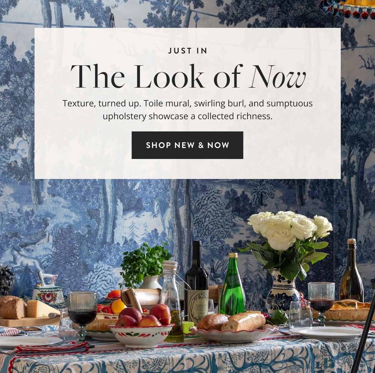 Just In: The Look of Now. Texture, turned up. Toile mural, swirling burl, and sumptuous upholstery showcase a collected richness. Shop New & Now.