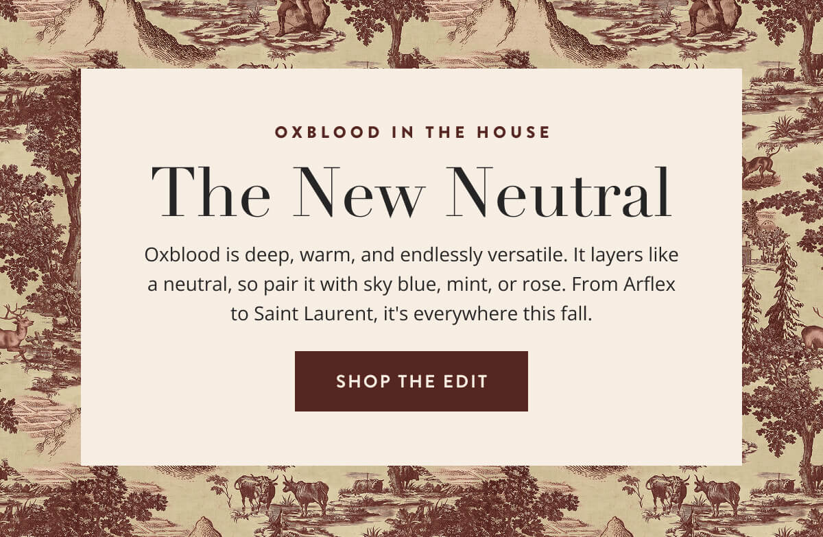 Oxblood in the House: The New Neutral. Oxblood is deep, warm, and endlessly versatile. It layers like a neutral, so pair it with sky blue, mint, or rose. From Arflex to Saint Laurent, it's everywhere this fall. Shop the Oxblood Edit.