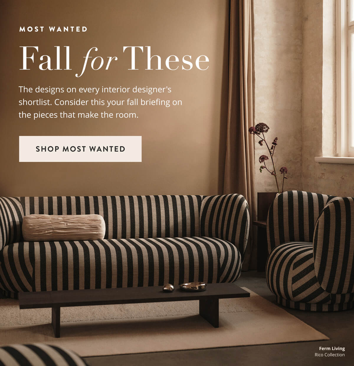 Most Wanted: Fall For These. The designs on every interior designer's shortlist. Consider this your fall briefing on the pieces that make the room. Shop Most Wanted Designs.