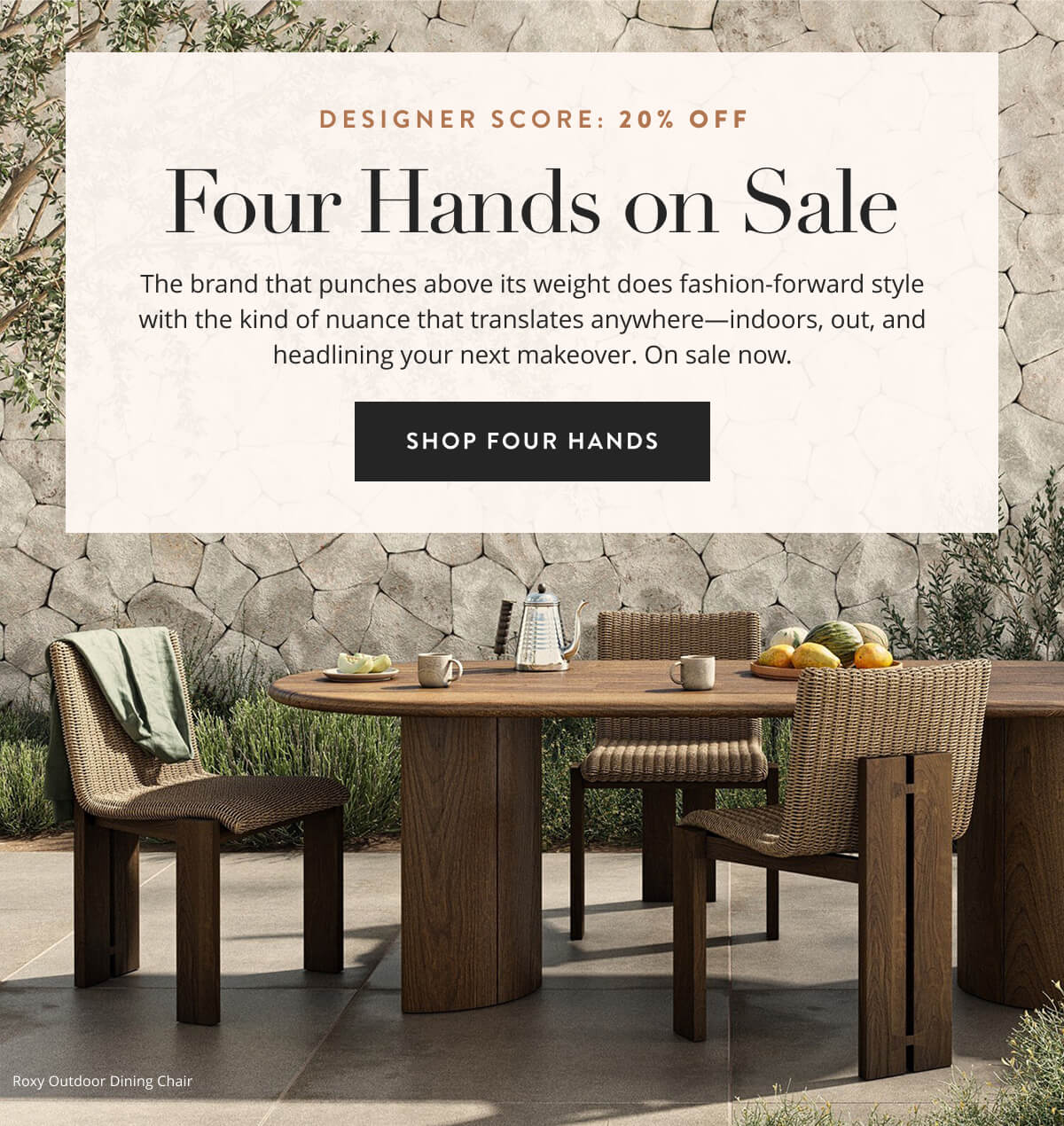 Designer Scott: 20% Off. The brand that punches above its weight does fashion-forward style with the kind of nuance that translates anywhere—indoors, out, and headlining your next makeover. On sale now. Shop Four Hands Sale. 