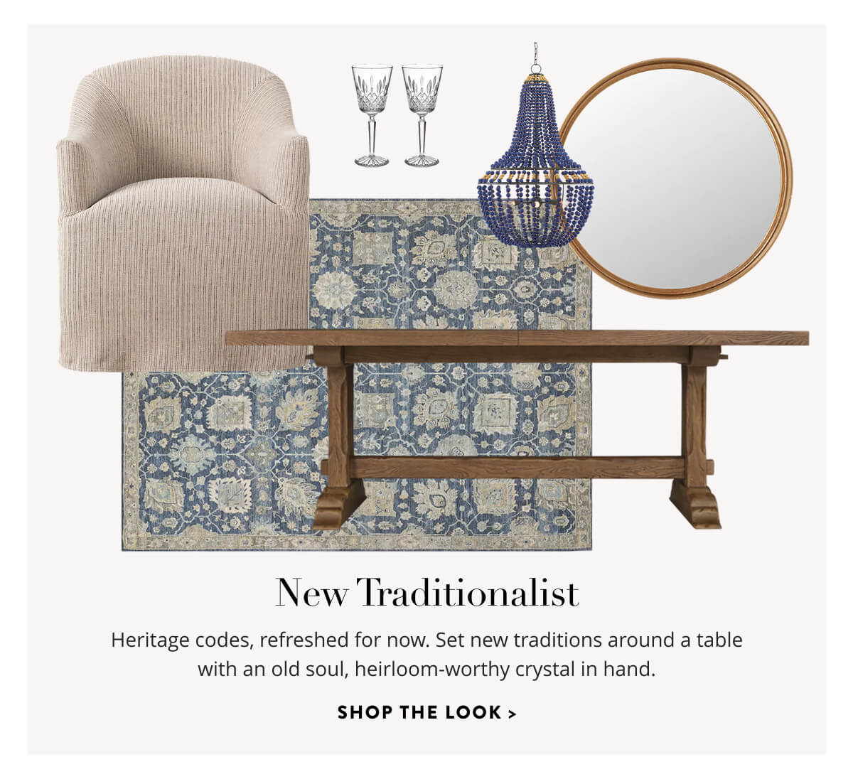 New Traditionalist: Heritage codes, refreshed for now. Set new traditions around a table with an old soul, heirloom-worthy crystal in hand. Shop the Look.