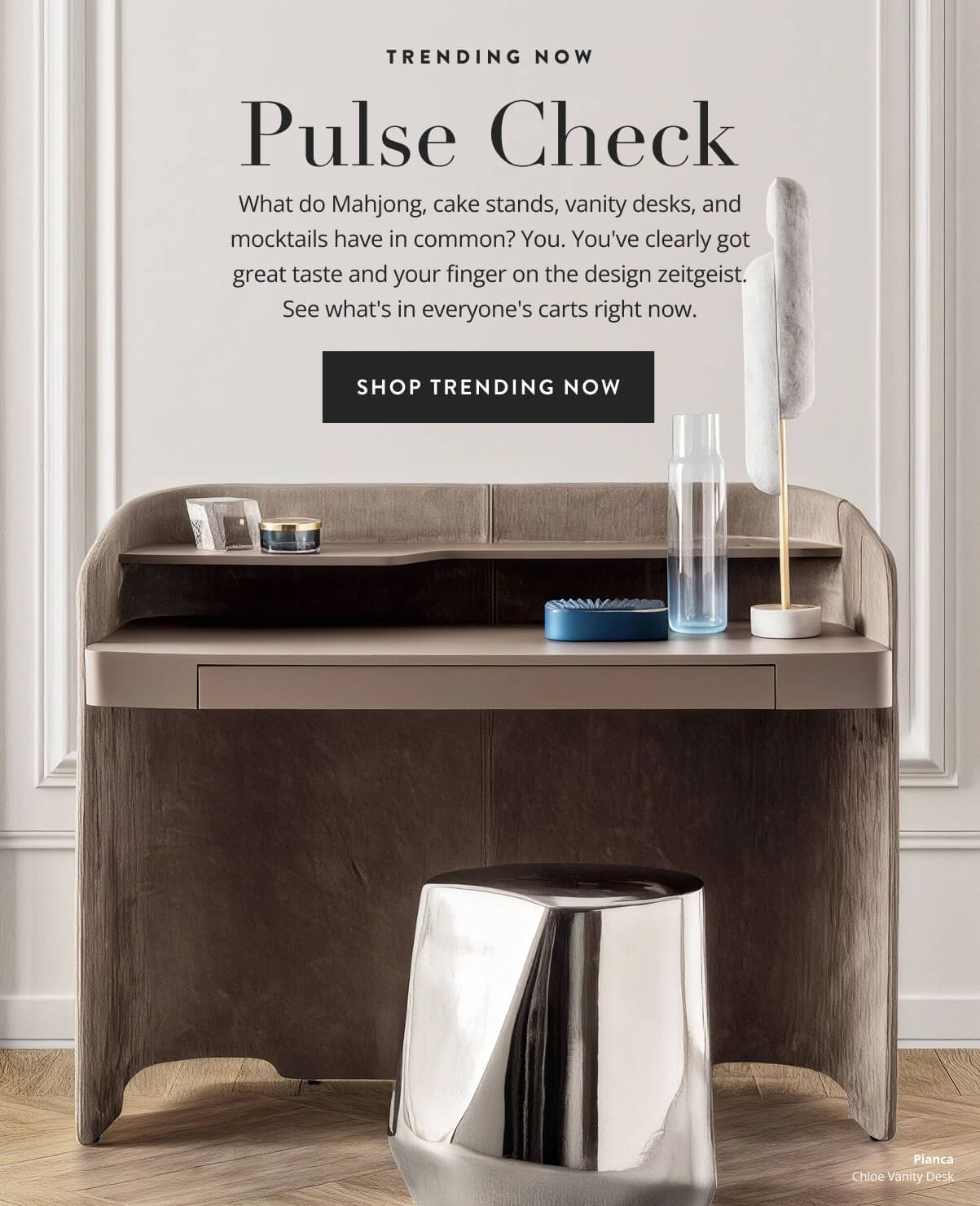 Trending Now: Pulse Check. What do Mahjong, cake stands, vanity desks, and mocktails have in common? You. You've clearly got great taste and your finger on the design zeitgeist. See what's in everyone's carts right now. Shop trending now.