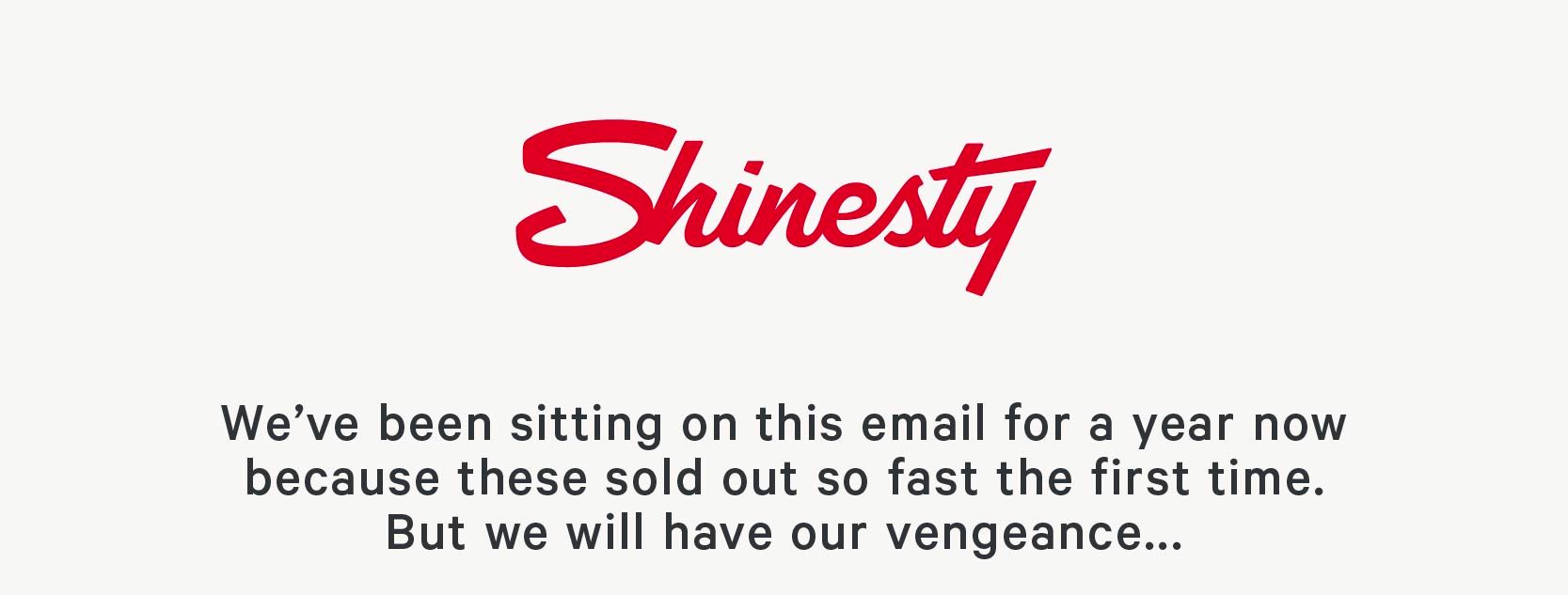 We’ve been sitting on this email for a year now because these sold out so fast the first time. But we will have our vengeance.