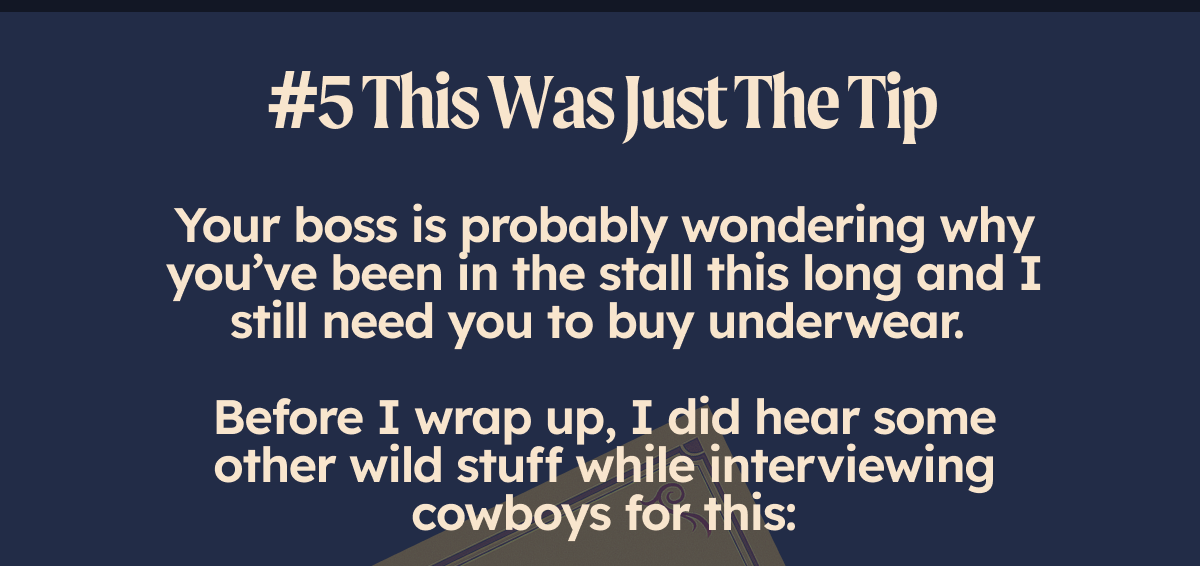 #5 This Was Just The Tip Your boss is probably wondering why you’ve been in the stall this long and I still need you to buy underwear so my boss doesn’t chastise me for making this the email I hung my hat on.   But, I did hear some other wild stuff while interviewing cowboys for this: