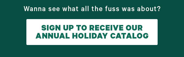 Wanna see what all the fuss is about? Sign up To receive our holiday catalog