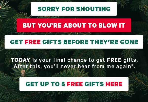  Sorry for shouting But you’re about to blow it Get FREE gifts before they’re gone  TODAY is your final chance to get FREE gifts. After this, you’ll never hear from me again*. Get Up To 5 FREE Gifts HERE
