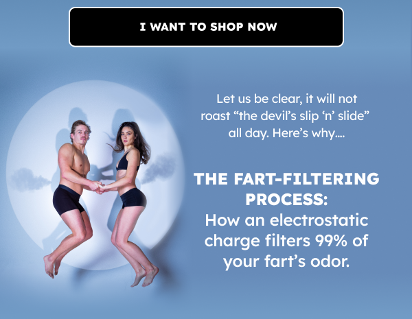 I want to shop now. Let us be clear, it will not roast “the devils slip ‘n’ slide” all day.  Here’s why…. The Fart-Filtering Process: How an electrostatic charge filters 99% of your fart’s odor.