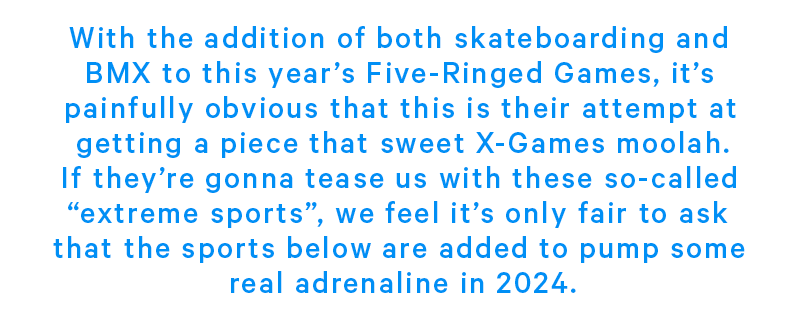 With the addition of both skateboarding and bmx to this year’s Five Ringed Games, it’s painfully obvious that this is their attempt at getting a piece that sweet X-Games moolah. If they’re gonna tease us with these so-called “extreme sports”,we feel it’s only fair to ask that the sports below are added to pump some real adrenaline in 2024.