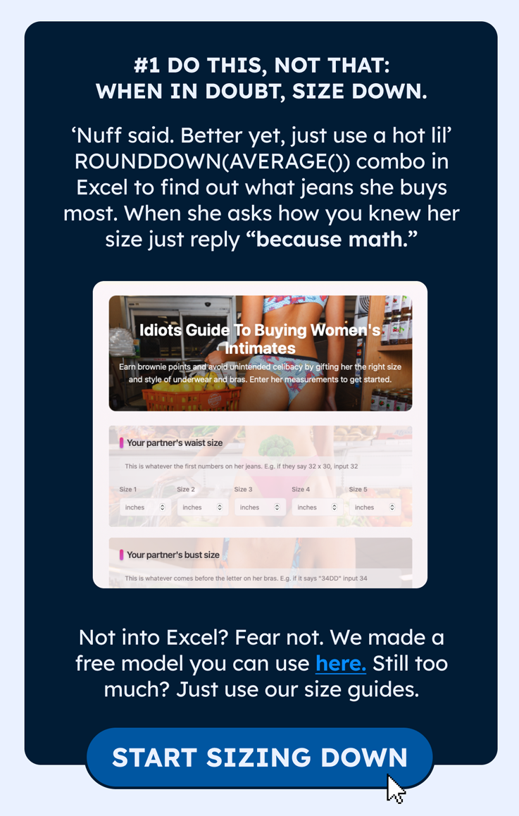 1. DO THIS, NOT THAT: When in doubt, size down.   ‘Nuff said. Better yet, just use a hot lil’ ROUNDDOWN(AVERAGE()) combo in Excel to find out what jeans she buys most. When she asks how you knew her size just reply “because math.”  Not into Excel? Fear not. We made a free model you can use here. Still too much? Just use our size guides.