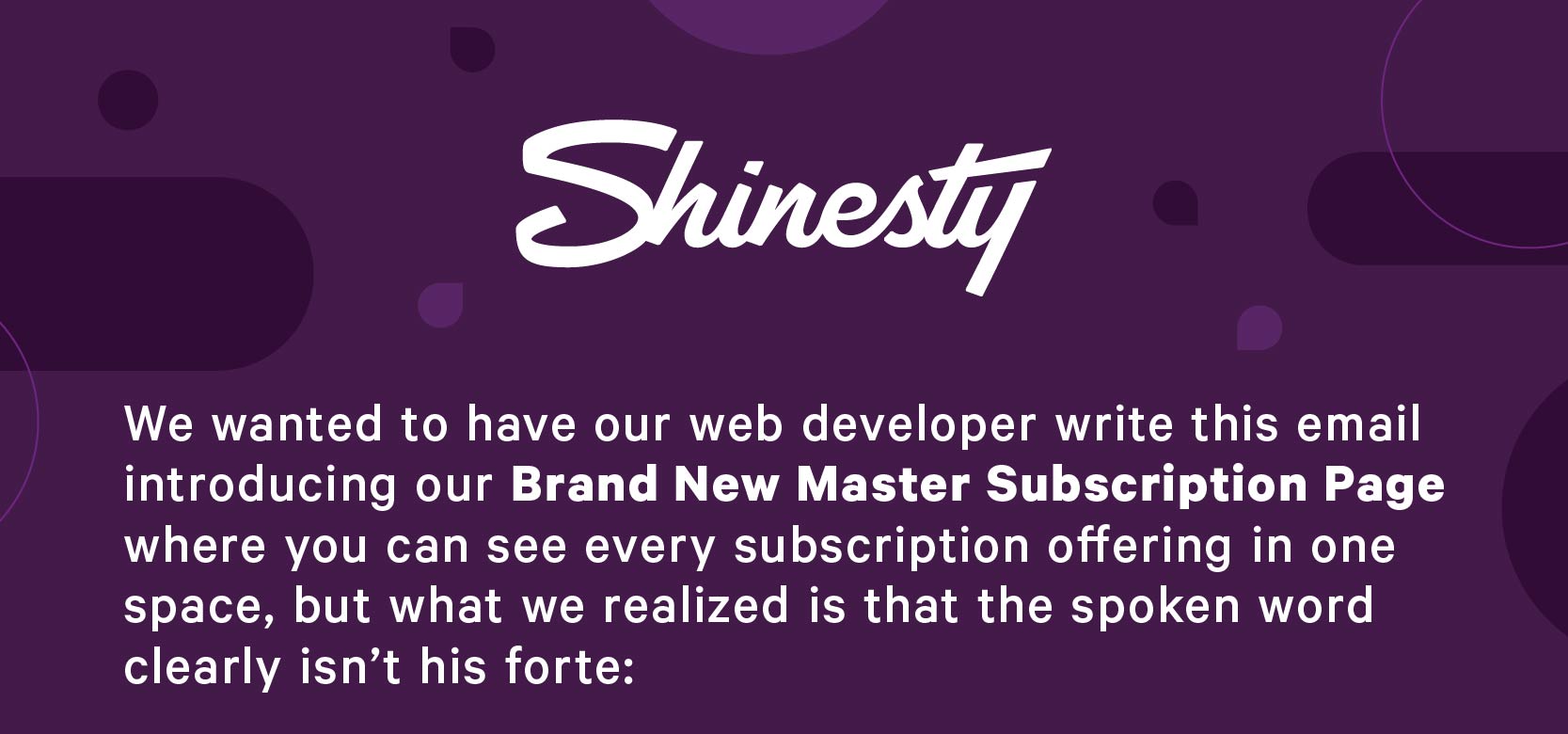  We wanted to have our web developer write you this email introducing our Brand New Master Subscription Page where you can see every subscription offering in one space, but what we realized is that the spoken word clearly isn’t his forte: