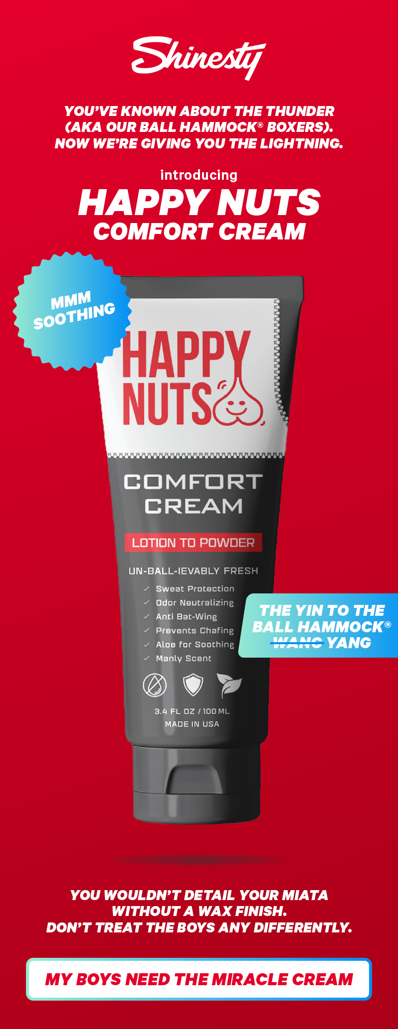 You've known about the thunder (aka our Ball Hammock boxers). Now we're giving you the lightning. introducing Happy Nuts Comfort Cream. The Yin to the Ball Hammock Yang. You wouldn't detail your Miata without a wax finish. Don't treat the boys any differently. My Boys Need The Miracle Cream.