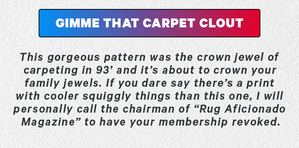 CTA: Gimme that carpet clout  This gorgeous pattern was the crown jewel of carpeting in 93’ and it’s about to crown your family jewels. If you dare say there’s a print with cooler squiggly things than this one, I will personally call the chairman of “Rug Aficionado Magazine” to have your membership revoked. 