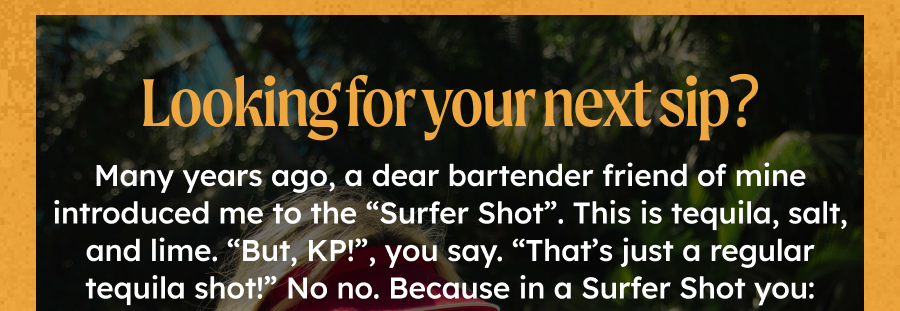 Looking for your next sip?  Many years ago, a dear bartender friend of mine introduced me to the “Surfer Shot”. This is tequila, salt, and lime. “But, KP!”, you say. “That’s just a regular tequila shot!” No no. Because in a Surfer Shot you: snort the salt squirt the lime in your eye down the tequila.