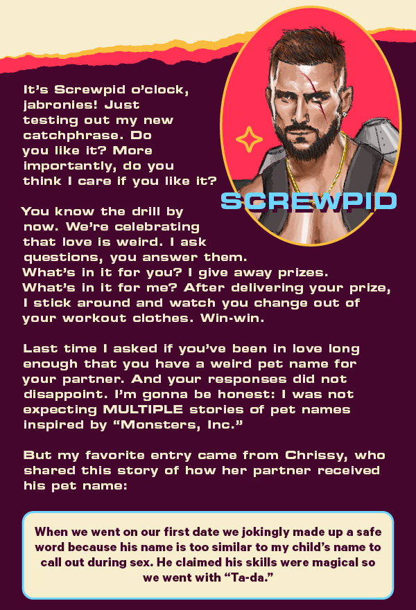It’s Screwpid o’clock, jabronies! Just testing out my new catchphrase. Do you like it? More importantly, do you think I care if you like it?   You know the drill by now. We’re celebrating that love is weird. I ask questions, you answer them. What’s in it for you? I give away prizes. What’s in it for me? After delivering your prize, I stick around and watch you change out of your workout clothes. Win-win.  Last time I asked if you’ve been in love long enough that you have a weird pet name for your partner. And your responses did not disappoint. I’m gonna be honest: I was not expecting MULTIPLE stories of pet names inspired by “Monsters, Inc.”  But my favorite entry came from Chrissy, who shared this story of how her partner received his pet name:  When we went on our first date we jokingly made up a safe word because his name is too similar to my child’s name to call out during sex. He claimed his skills were magical so we went with “Ta-da.”