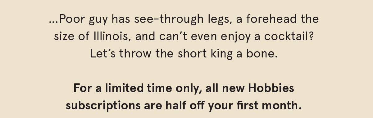 …poor guy has see-through legs, a forehead the size of Illinois, and can’t even enjoy a cocktail? Fuggit, let’s throw the short king a bone. For a limited time only, all new Hobbies subscriptions are half off your first mont. 