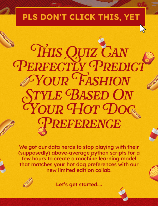 Pls Don’t Click This, Yet  HEADLINE: This Quiz Can Perfectly Predict Your Fashion Style Based On Your Hot Dog Preference  We got our data nerds to stop playing with their (supposedly) above-average python scripts for a few hours to create a machine learning model that matches your hot dog preferences with our new limited edition collab.