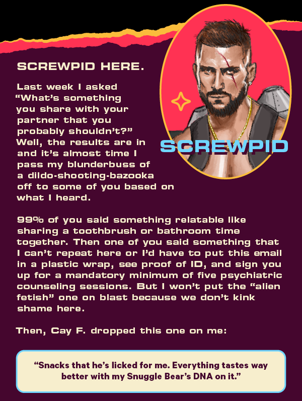 Screwpid here.  Last week I asked “What’s something you share with your partner that you probably shouldn’t?” Well, the results are in and it’s almost time I pass my blunderbuss of a dildo-shooting-bazooka off to some of you based on what I heard. 99% of you said something relatable like sharing a toothbrush or bathroom time together. Then one of you said something that I can’t repeat here or I’d have to put this email in a plastic wrap, see proof of ID, and sign you up for a mandatory minimum of five psychiatric counseling sessions. But I won’t put the “alien fetish” one on blast because we don’t kink shame here.  Then, Cay F. dropped this one on me:  “Snacks that he’s licked for me. Everything tastes way better with my Snuggle Bear’s DNA on it.”