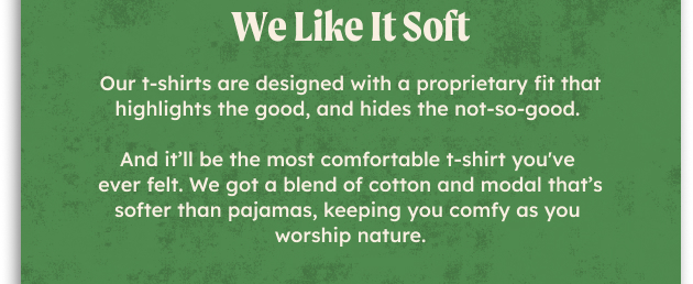 We like it soft. Our t-shirts are designed with a proprietary fit that highlights the good, and hides the not-so-goo. And it’ll be the most comfortable t-shirt you've ever felt. We got a blend of cotton and modal that’s softer than pajamas, keeping you comfy as you worship nature.