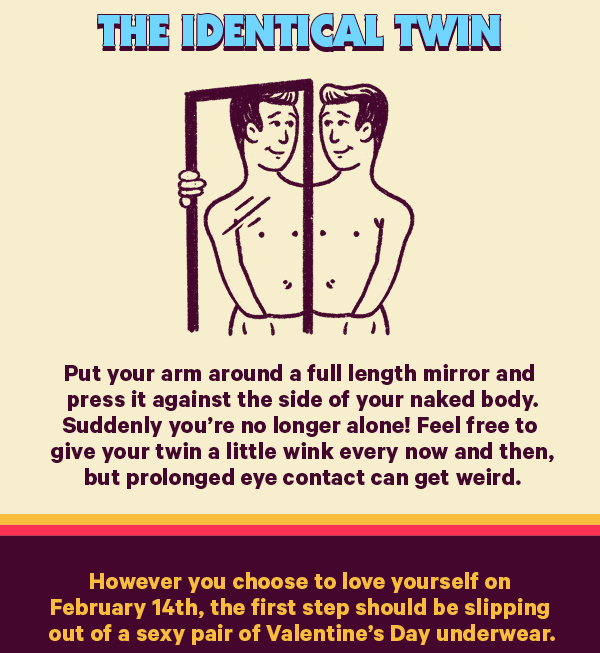 The Identical Twin (Design: Man) Put your arm around a full length mirror and press it against the side of your naked body. Suddenly you’re no longer alone! Feel free to give your twin a little wink every now and then, but prolonged eye contact can get weird.  However you choose to love yourself on February 14th, the first step should be slipping out of a sexy pair of Valentine’s Day underwear.