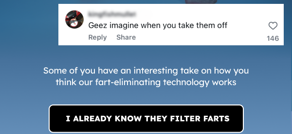 Geez imagine when you take them off. Some of you have an interesting take on how you think our fart-eliminating technology works. I already know they filter farts