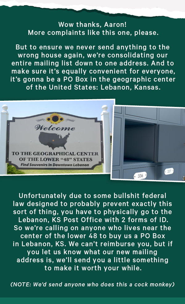 But to ensure we never send anything to the wrong house again, we’re consolidating our entire mailing list down to one address. And to make sure it’s equally convenient for everyone, it’s gonna be a PO Box in the geographic center of the United States: Lebanon, Kansas.  Unfortunately due to some bullshit federal law designed to probably prevent exactly this sort of thing, you have to physically go to the Lebanon, KS Post Office with 2 forms of ID. So we’re calling on anyone who lives near the center of the lower 48 to buy us a PO Box in Lebanon, KS. We can’t reimburse you, but if you let us know what our new mailing address is, we’ll send you a little something to make it worth your while.